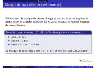 Sous-réseaux
Masque de sous-réseaux (subnetmask)
Évidemment, le masque de départ change et doit maintenant englober la
partie netid et la partie subnetid. Ce nouveau masque se nomme masque
de sous-réseaux.
Exemple : pour le réseau 192.168.1.0/24 découpé en 4 sous-réseaux
netid = 24 bits
subnetid = 2 bits
hostid = 32 - 24 - 2 = 6 bits
Le masque de sous-réseau sera : 24 + 2 = 26 bits soit 255.255.255.192
tv (BTS IRIS Avignon) Cours Réseaux - Adressage IP tvaira@free.fr « v0.1 26 / 34
 