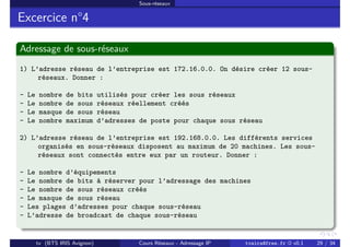 Sous-réseaux
Excercice n°4
Adressage de sous-réseaux
1) L’adresse réseau de l’entreprise est 172.16.0.0. On désire créer 12 sous-
réseaux. Donner :
- Le nombre de bits utilisés pour créer les sous réseaux
- Le nombre de sous réseaux réellement créés
- Le masque de sous réseau
- Le nombre maximum d’adresses de poste pour chaque sous réseau
2) L’adresse réseau de l’entreprise est 192.168.0.0. Les différents services
organisés en sous-réseaux disposent au maximum de 20 machines. Les sous-
réseaux sont connectés entre eux par un routeur. Donner :
- Le nombre d’équipements
- Le nombre de bits à réserver pour l’adressage des machines
- Le nombre de sous réseaux créés
- Le masque de sous réseau
- Les plages d’adresses pour chaque sous-réseau
- L’adresse de broadcast de chaque sous-réseau
tv (BTS IRIS Avignon) Cours Réseaux - Adressage IP tvaira@free.fr « v0.1 29 / 34
 