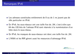 Adressage IPv6
Remarques IPv6
Les adresses constituées entièrement de 0 ou de 1 ne jouent pas de
rôle particulier en IPv6.
En IPv6, les sous-réseaux ont une taille fixe de /64, c’est-à-dire que
64 des 128 bits de l’adresse IPv6 sont réservés à la numérotation d’un
hôte dans le sous-réseau.
En IPv6, les masques de sous-réseaux ont donc une taille fixe de /64.
L’IANA et les RIR gèrent aussi les ressources d’adressage IPv6.
tv (BTS IRIS Avignon) Cours Réseaux - Adressage IP tvaira@free.fr « v0.1 33 / 34
 