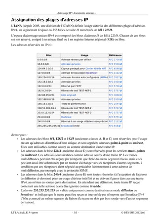 ­ Adressage IP : documents annexes ­
Assignation des plages d'adresses IP
L'IANA (depuis 2005, une division de l'ICANN) définit l'usage autorisé des différentes plages d'adresses
IPv4, en segmentant l'espace en 256 blocs de taille /8 numérotés de 0/8 à 255/8.
L'espace d'adressage unicast IPv4 est composé des blocs d'adresse /8 de 1/8 à 223/8. Chacun de ces blocs
est soit réservé, assigné à un réseau final ou à un registre Internet régional (RIR) ou libre.
Les adresses réservées en IPv4 :
Remarques :
• Les adresses des blocs 0/1, 128/2 et 192/3 (anciennes classes A, B et C) sont réservées pour l'usage
en tant qu'adresses d'interface d'hôte unique, et sont appelées adresses point­à­point ou unicast.
Elles sont utilisables comme source ou comme destination d'une trame IP.
• Les adresses dans le bloc 224/4 (ancienne classe D) sont réservées pour les services multi­points
ou multicast. Ces adresses sont invalides comme adresse source d'une trame IP. Les trames
multidiffusées peuvent être reçues par n'importe quel hôte du même segment réseau, mais elles
peuvent aussi être acheminées par un routeur d'échange vers les récepteurs d'autres segments, à
condition que ces récepteurs aient négocié au préalable l'abonnement à cette adresse de
multidiffusion, par exemple avec le protocole IGMP.
• Les adresses dans le bloc 240/4 (ancienne classe E) sont toutes réservées (à l'exception de l'adresse
de diffusion ci­dessous) pour un usage ultérieur indéfini et ne doivent figurer dans aucune trame
IPv4, aussi bien en source qu'en destination. En attendant une définition, toute trame IP reçue
contenant une telle adresse devra être ignorée comme invalide.
• L'adresse 255.255.255.255 est valide uniquement comme destination en mode diffusion ou
broadcast et indique que la trame peut être reçue et interprétée par n'importe quel interface IPv4
d'hôte connecté au même segment de liaison (la trame ne doit pas être routée vers d'autres segments
de liaison).
LT LA SALLE Avignon ­ 3/5 ­ © BTS IRIS 2012 [tv]
 