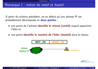 Introduction
Remarque 1 : notion de netid et hostid
À partir du schéma précédent, on en déduit qu’une adresse IP est
probablement décomposée en deux parties :
une partie de l’adresse identifie le réseau (netid) auquel appartient
l’hôte et
une partie identifie le numéro de l’hôte (hostid) dans le réseau.
tv (BTS IRIS Avignon) Cours Réseaux - Adressage IP tvaira@free.fr « v0.1 5 / 34
 