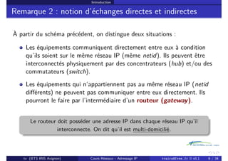 Introduction
Remarque 2 : notion d’échanges directes et indirectes
À partir du schéma précédent, on distingue deux situations :
Les équipements communiquent directement entre eux à condition
qu’ils soient sur le même réseau IP (même netid). Ils peuvent être
interconnectés physiquement par des concentrateurs (hub) et/ou des
commutateurs (switch).
Les équipements qui n’appartiennent pas au même réseau IP (netid
différents) ne peuvent pas communiquer entre eux directement. Ils
pourront le faire par l’intermédiaire d’un routeur (gateway).
Le routeur doit posséder une adresse IP dans chaque réseau IP qu’il
interconnecte. On dit qu’il est multi-domicilié.
tv (BTS IRIS Avignon) Cours Réseaux - Adressage IP tvaira@free.fr « v0.1 6 / 34
 