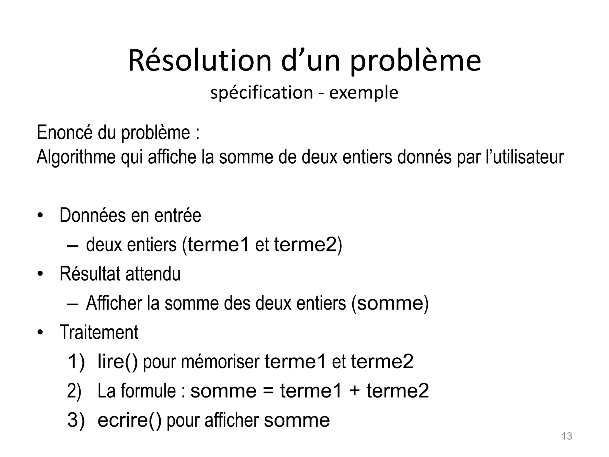 Résolution d’un problème
spécification - exemple
Enoncé du problème :
Algorithme qui affiche la somme de deux entiers donnés par l’utilisateur
• Données en entrée
– deux entiers (terme1 et terme2)
• Résultat attendu
– Afficher la somme des deux entiers (somme)
• Traitement
1) lire() pour mémoriser terme1 et terme2
2) La formule : somme = terme1 + terme2
3) ecrire() pour afficher somme
13
 