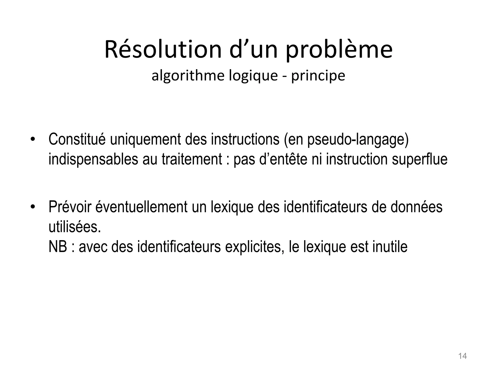 Résolution d’un problème
algorithme logique - principe
• Constitué uniquement des instructions (en pseudo-langage)
indispensables au traitement : pas d’entête ni instruction superflue
• Prévoir éventuellement un lexique des identificateurs de données
utilisées.
NB : avec des identificateurs explicites, le lexique est inutile
14
 