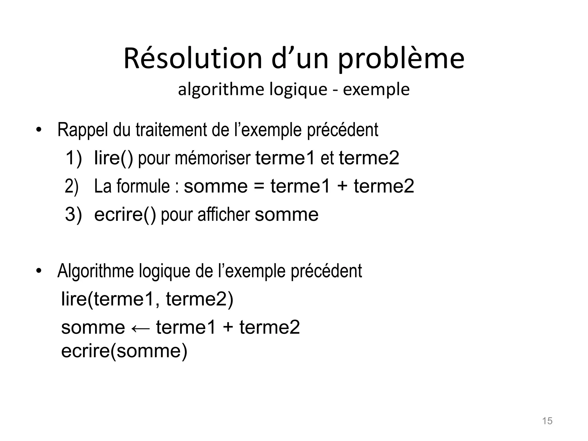 Résolution d’un problème
algorithme logique - exemple
• Rappel du traitement de l’exemple précédent
1) lire() pour mémoriser terme1 et terme2
2) La formule : somme = terme1 + terme2
3) ecrire() pour afficher somme
• Algorithme logique de l’exemple précédent
lire(terme1, terme2)
somme ← terme1 + terme2
ecrire(somme)
15
 