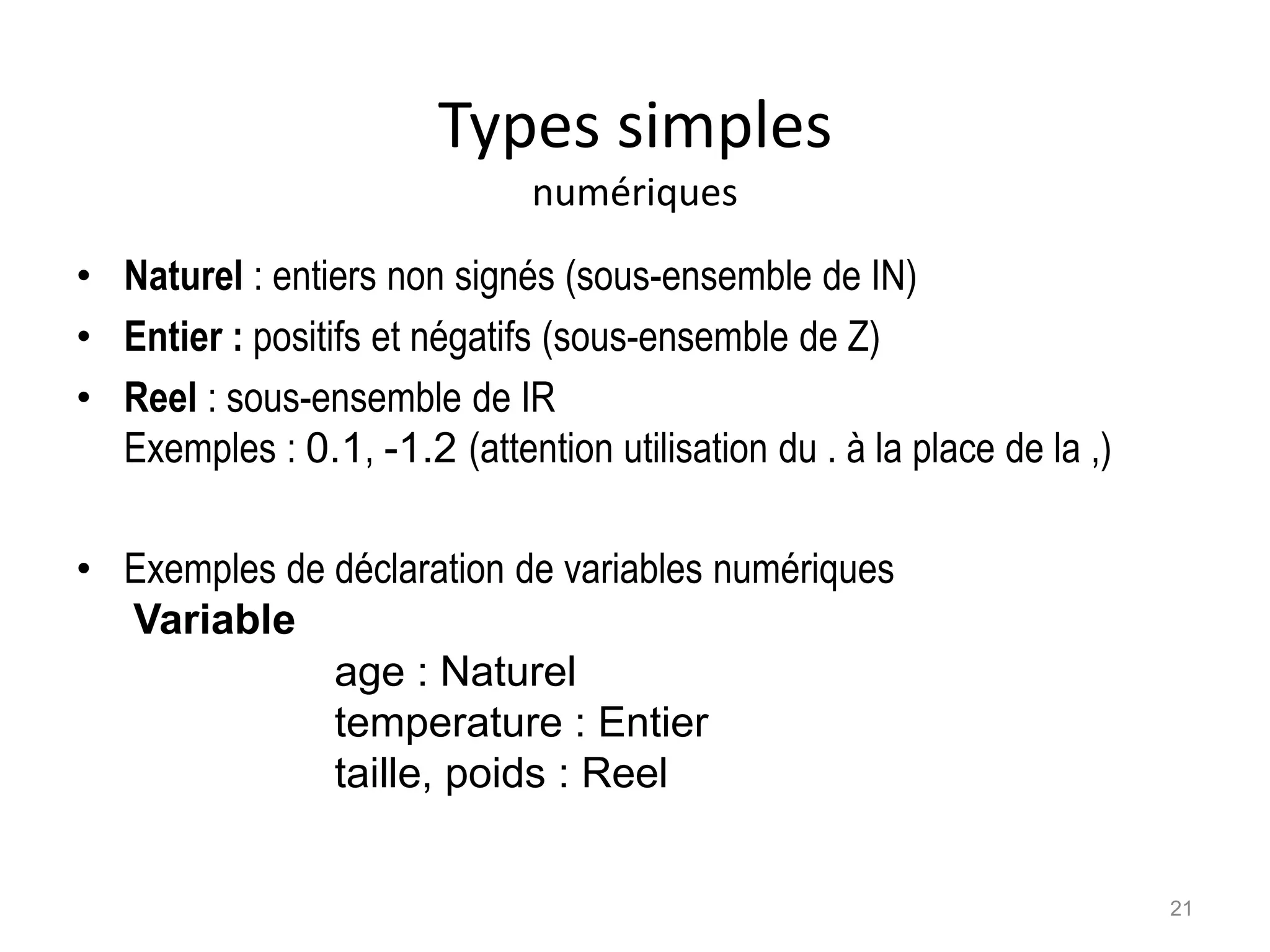 Types simples
numériques
• Naturel : entiers non signés (sous-ensemble de IN)
• Entier : positifs et négatifs (sous-ensemble de Z)
• Reel : sous-ensemble de IR
Exemples : 0.1, -1.2 (attention utilisation du . à la place de la ,)
• Exemples de déclaration de variables numériques
Variable
age : Naturel
temperature : Entier
taille, poids : Reel
21
 
