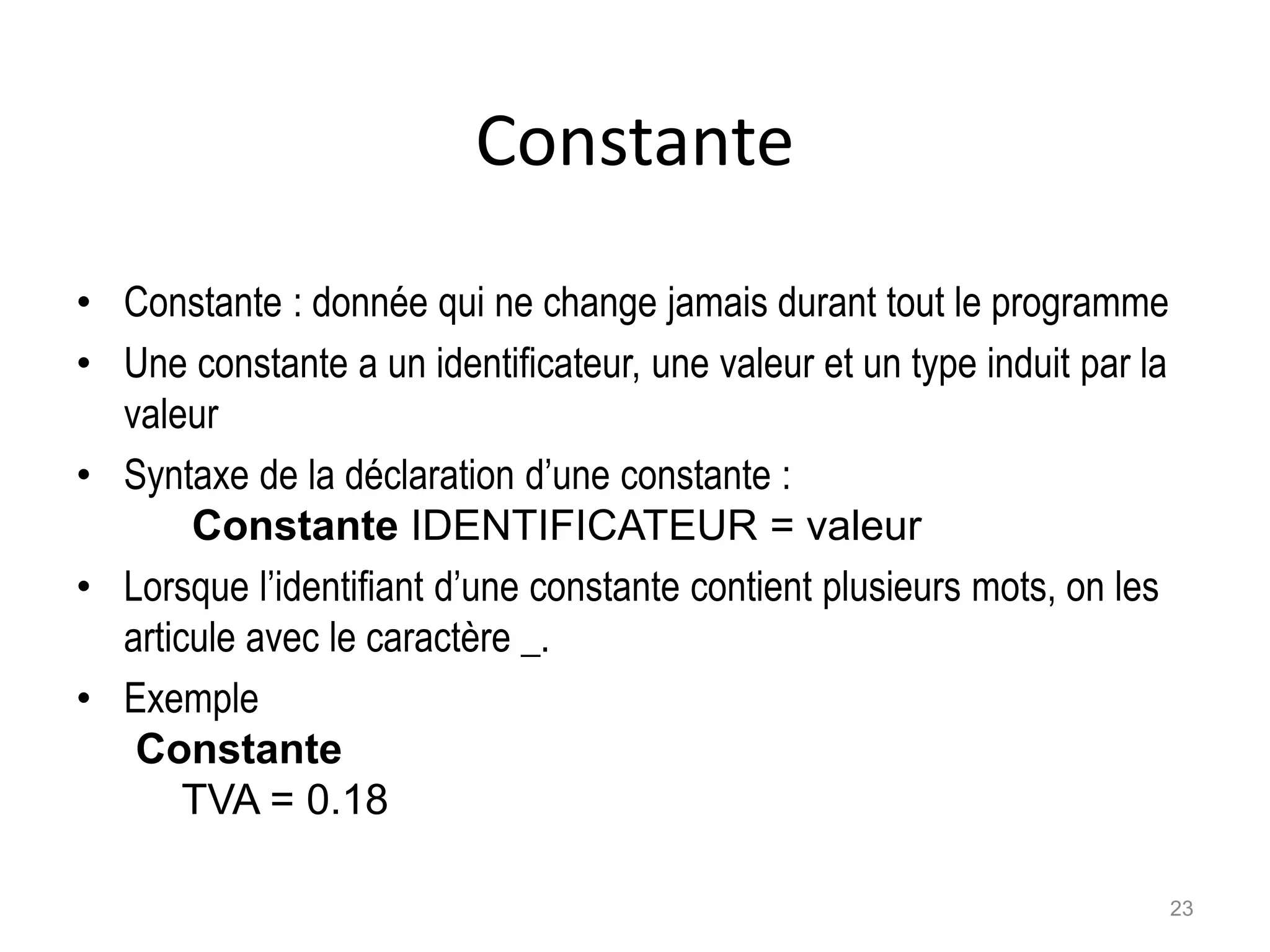 Constante
• Constante : donnée qui ne change jamais durant tout le programme
• Une constante a un identificateur, une valeur et un type induit par la
valeur
• Syntaxe de la déclaration d’une constante :
Constante IDENTIFICATEUR = valeur
• Lorsque l’identifiant d’une constante contient plusieurs mots, on les
articule avec le caractère _.
• Exemple
Constante
TVA = 0.18
23
 