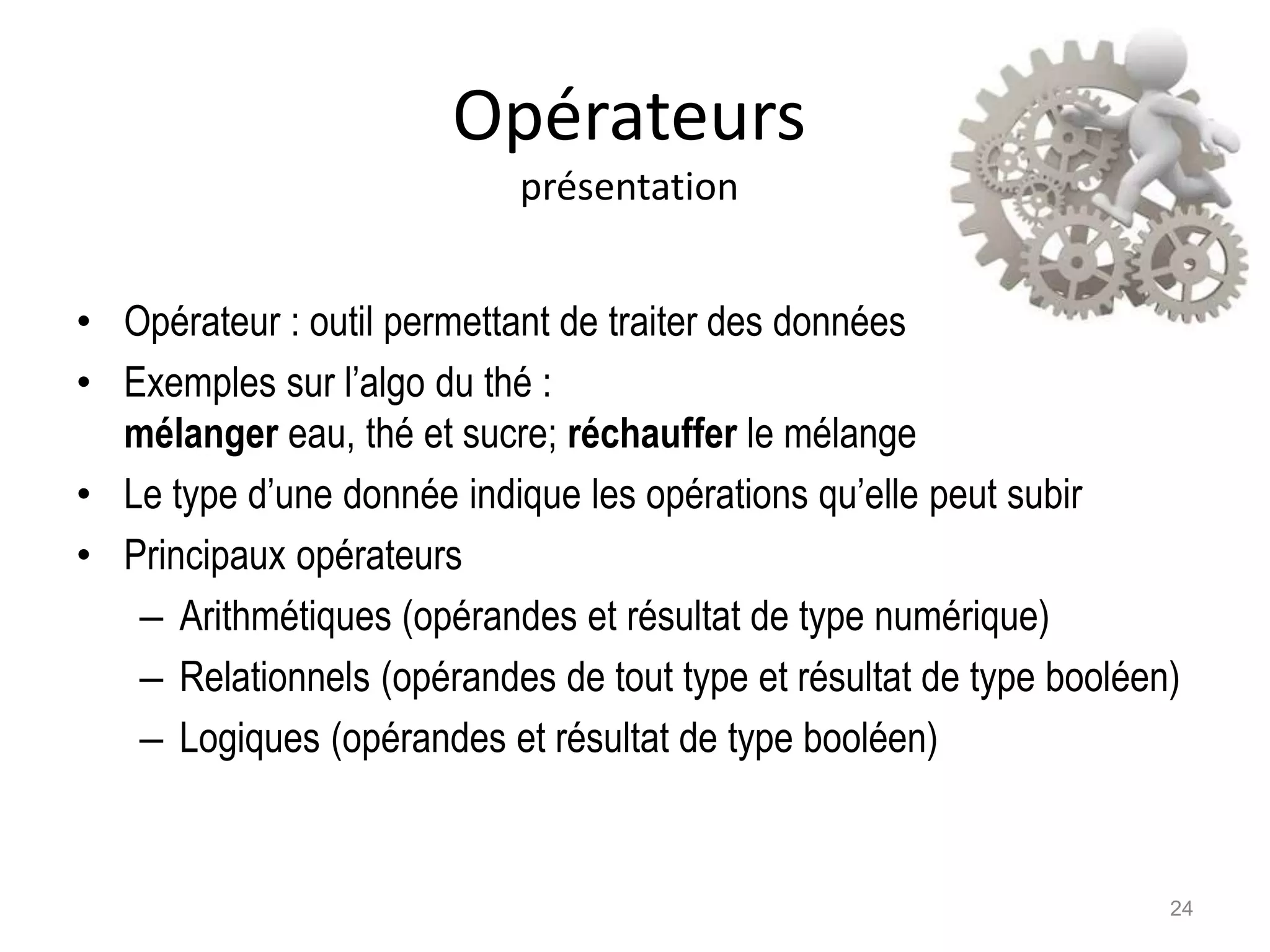 Opérateurs
présentation
• Opérateur : outil permettant de traiter des données
• Exemples sur l’algo du thé :
mélanger eau, thé et sucre; réchauffer le mélange
• Le type d’une donnée indique les opérations qu’elle peut subir
• Principaux opérateurs
– Arithmétiques (opérandes et résultat de type numérique)
– Relationnels (opérandes de tout type et résultat de type booléen)
– Logiques (opérandes et résultat de type booléen)
24
 