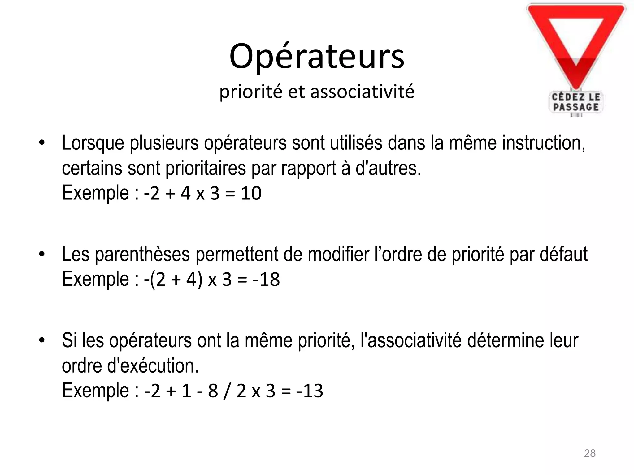 Opérateurs
priorité et associativité
• Lorsque plusieurs opérateurs sont utilisés dans la même instruction,
certains sont prioritaires par rapport à d'autres.
Exemple : -2 + 4 x 3 = 10
• Les parenthèses permettent de modifier l’ordre de priorité par défaut
Exemple : -(2 + 4) x 3 = -18
• Si les opérateurs ont la même priorité, l'associativité détermine leur
ordre d'exécution.
Exemple : -2 + 1 - 8 / 2 x 3 = -13
28
 