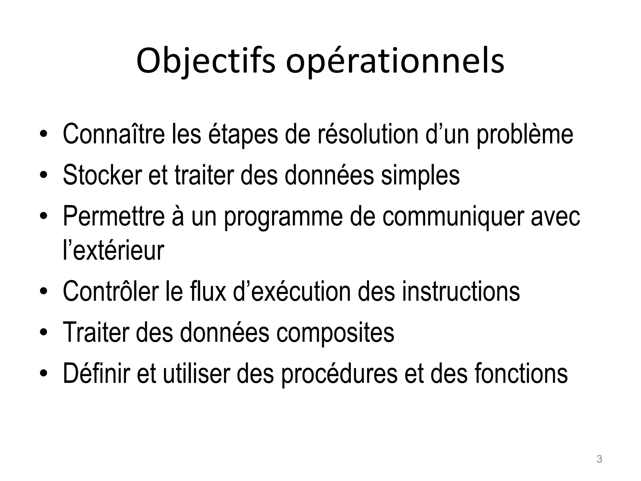 Objectifs opérationnels
• Connaître les étapes de résolution d’un problème
• Stocker et traiter des données simples
• Permettre à un programme de communiquer avec
l’extérieur
• Contrôler le flux d’exécution des instructions
• Traiter des données composites
• Définir et utiliser des procédures et des fonctions
3
 