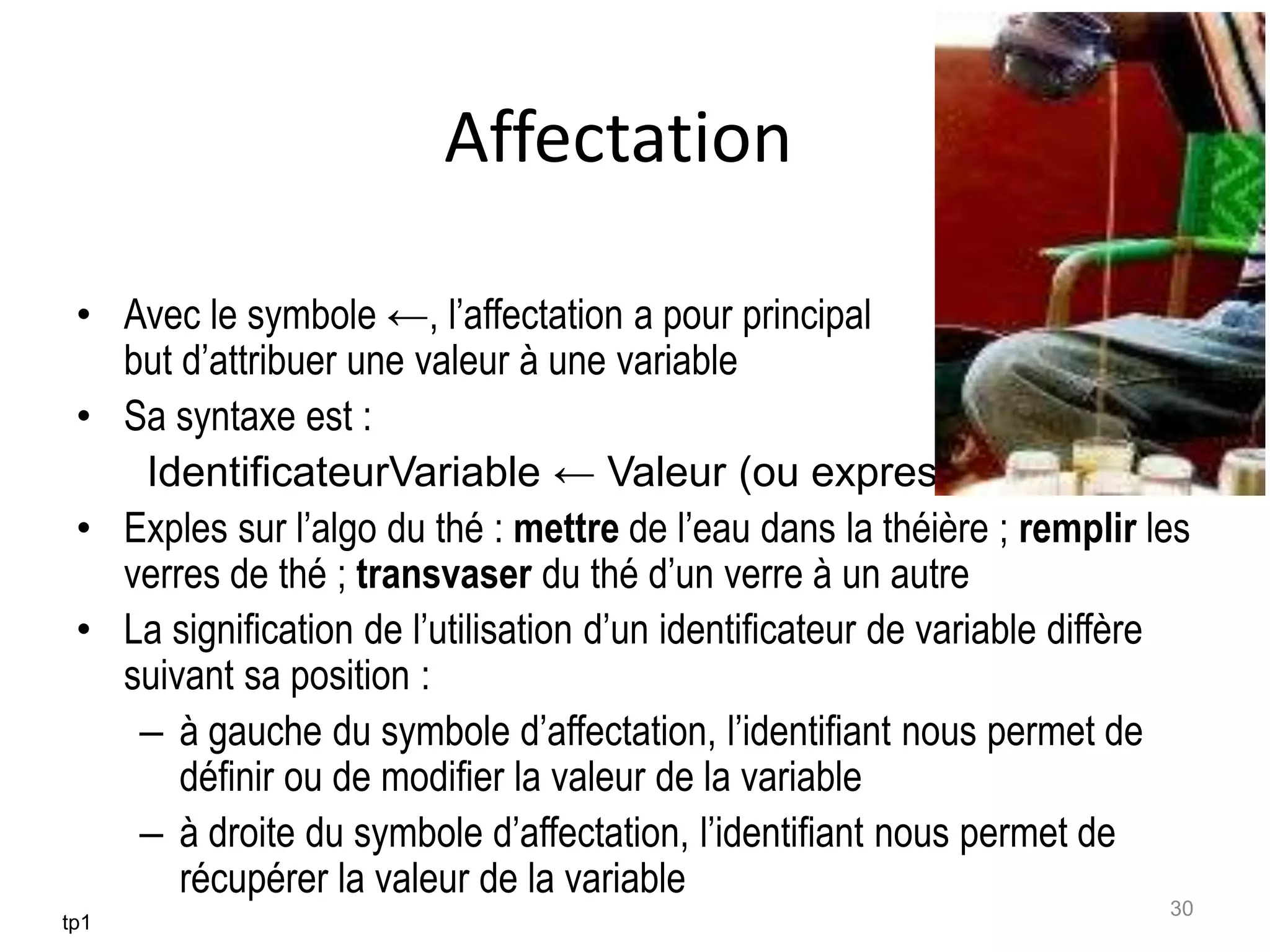 Affectation
• Avec le symbole ←, l’affectation a pour principal
but d’attribuer une valeur à une variable
• Sa syntaxe est :
IdentificateurVariable ← Valeur (ou expression)
• Exples sur l’algo du thé : mettre de l’eau dans la théière ; remplir les
verres de thé ; transvaser du thé d’un verre à un autre
• La signification de l’utilisation d’un identificateur de variable diffère
suivant sa position :
– à gauche du symbole d’affectation, l’identifiant nous permet de
définir ou de modifier la valeur de la variable
– à droite du symbole d’affectation, l’identifiant nous permet de
récupérer la valeur de la variable
tp1
30
 