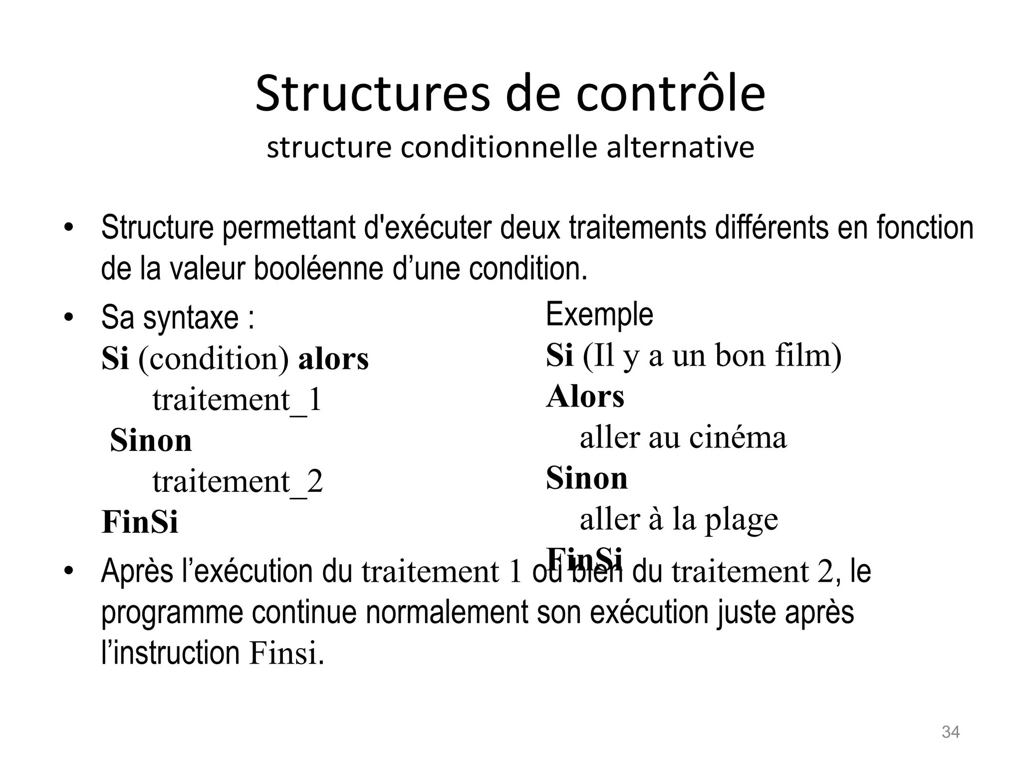 Structures de contrôle
structure conditionnelle alternative
• Structure permettant d'exécuter deux traitements différents en fonction
de la valeur booléenne d’une condition.
• Sa syntaxe :
Si (condition) alors
traitement_1
Sinon
traitement_2
FinSi
• Après l’exécution du traitement 1 ou bien du traitement 2, le
programme continue normalement son exécution juste après
l’instruction Finsi.
Exemple
Si (Il y a un bon film)
Alors
aller au cinéma
Sinon
aller à la plage
FinSi
34
 