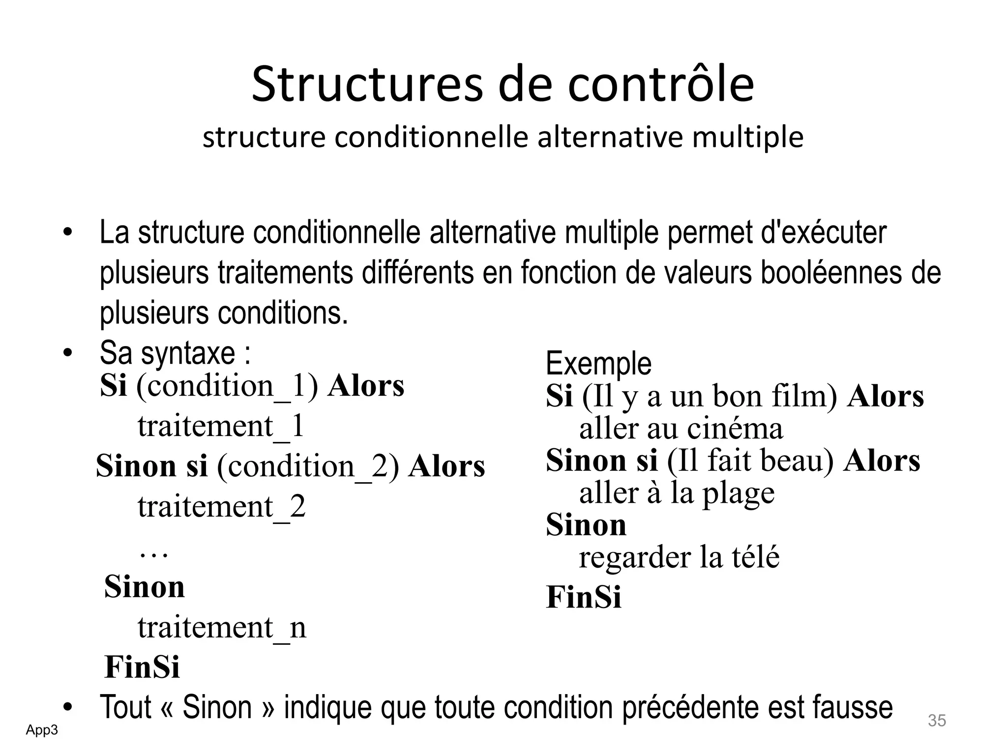 Structures de contrôle
structure conditionnelle alternative multiple
• La structure conditionnelle alternative multiple permet d'exécuter
plusieurs traitements différents en fonction de valeurs booléennes de
plusieurs conditions.
• Sa syntaxe :
Si (condition_1) Alors
traitement_1
Sinon si (condition_2) Alors
traitement_2
…
Sinon
traitement_n
FinSi
• Tout « Sinon » indique que toute condition précédente est fausseApp3
Exemple
Si (Il y a un bon film) Alors
aller au cinéma
Sinon si (Il fait beau) Alors
aller à la plage
Sinon
regarder la télé
FinSi
35
 