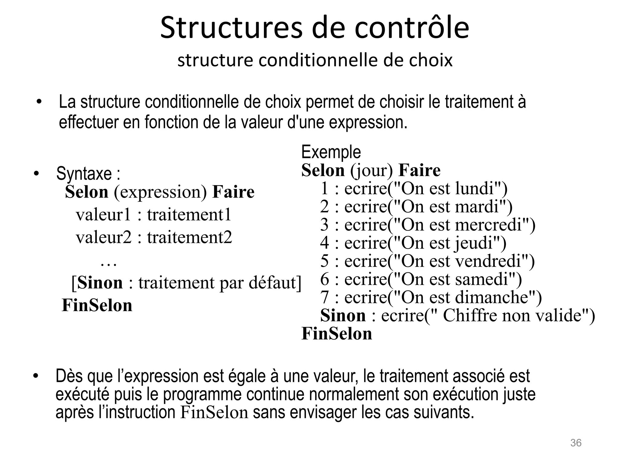 Structures de contrôle
structure conditionnelle de choix
• Syntaxe :
Selon (expression) Faire
valeur1 : traitement1
valeur2 : traitement2
…
[Sinon : traitement par défaut]
FinSelon
Exemple
Selon (jour) Faire
1 : ecrire("On est lundi")
2 : ecrire("On est mardi")
3 : ecrire("On est mercredi")
4 : ecrire("On est jeudi")
5 : ecrire("On est vendredi")
6 : ecrire("On est samedi")
7 : ecrire("On est dimanche")
Sinon : ecrire(" Chiffre non valide")
FinSelon
• La structure conditionnelle de choix permet de choisir le traitement à
effectuer en fonction de la valeur d'une expression.
• Dès que l’expression est égale à une valeur, le traitement associé est
exécuté puis le programme continue normalement son exécution juste
après l’instruction FinSelon sans envisager les cas suivants.
36
 