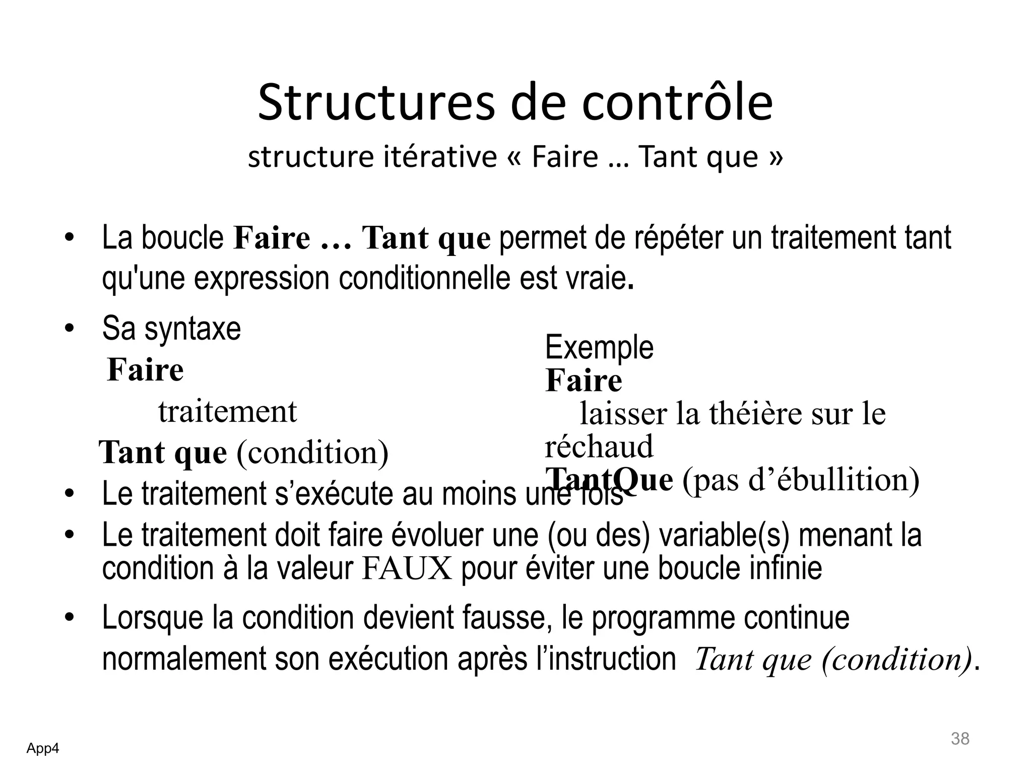 Structures de contrôle
structure itérative « Faire … Tant que »
• La boucle Faire … Tant que permet de répéter un traitement tant
qu'une expression conditionnelle est vraie.
• Sa syntaxe
Faire
traitement
Tant que (condition)
• Le traitement s’exécute au moins une fois
• Le traitement doit faire évoluer une (ou des) variable(s) menant la
condition à la valeur FAUX pour éviter une boucle infinie
• Lorsque la condition devient fausse, le programme continue
normalement son exécution après l’instruction Tant que (condition).
App4
Exemple
Faire
laisser la théière sur le
réchaud
TantQue (pas d’ébullition)
38
 