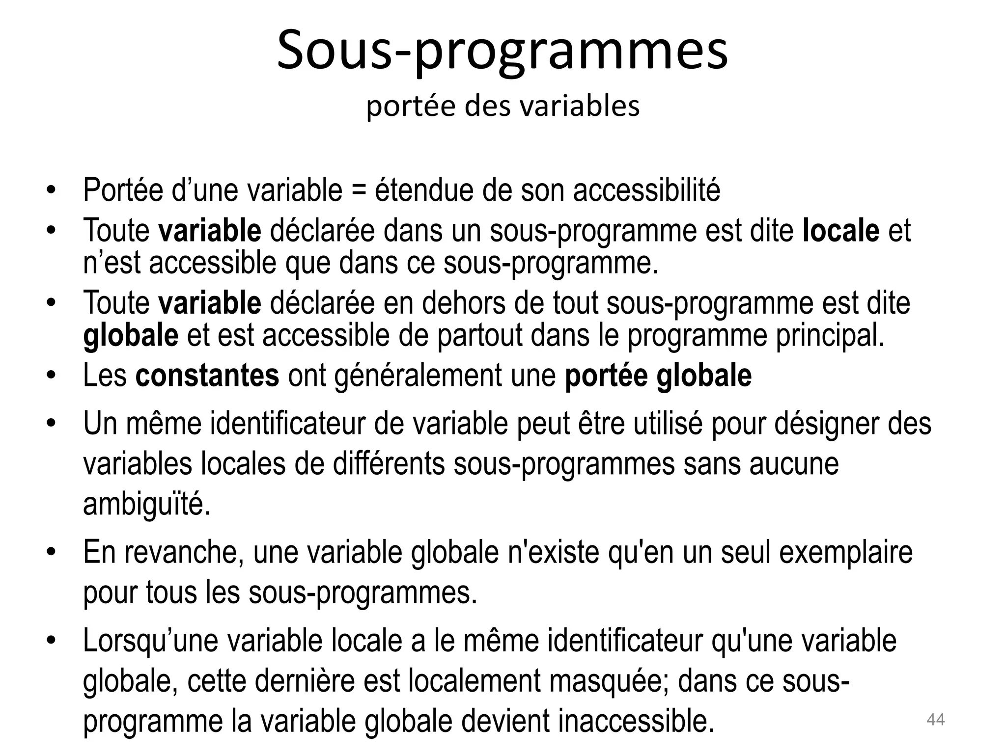 Sous-programmes
portée des variables
• Portée d’une variable = étendue de son accessibilité
• Toute variable déclarée dans un sous-programme est dite locale et
n’est accessible que dans ce sous-programme.
• Toute variable déclarée en dehors de tout sous-programme est dite
globale et est accessible de partout dans le programme principal.
• Les constantes ont généralement une portée globale
• Un même identificateur de variable peut être utilisé pour désigner des
variables locales de différents sous-programmes sans aucune
ambiguïté.
• En revanche, une variable globale n'existe qu'en un seul exemplaire
pour tous les sous-programmes.
• Lorsqu’une variable locale a le même identificateur qu'une variable
globale, cette dernière est localement masquée; dans ce sous-
programme la variable globale devient inaccessible. 44
 