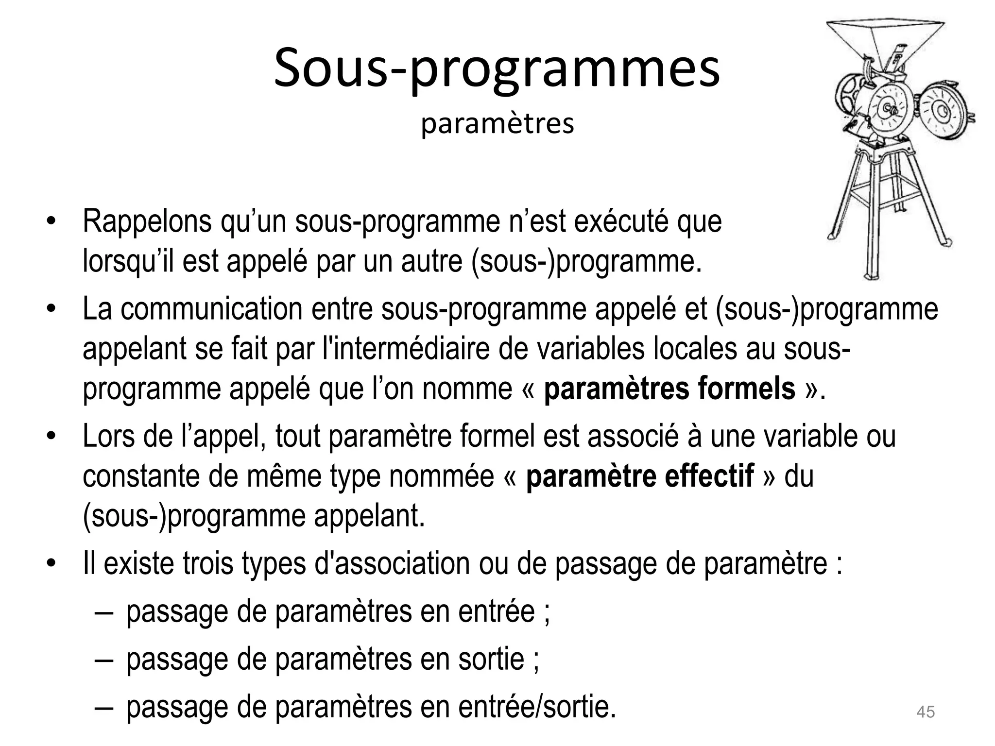 Sous-programmes
paramètres
• Rappelons qu’un sous-programme n’est exécuté que
lorsqu’il est appelé par un autre (sous-)programme.
• La communication entre sous-programme appelé et (sous-)programme
appelant se fait par l'intermédiaire de variables locales au sous-
programme appelé que l’on nomme « paramètres formels ».
• Lors de l’appel, tout paramètre formel est associé à une variable ou
constante de même type nommée « paramètre effectif » du
(sous-)programme appelant.
• Il existe trois types d'association ou de passage de paramètre :
– passage de paramètres en entrée ;
– passage de paramètres en sortie ;
– passage de paramètres en entrée/sortie. 45
 