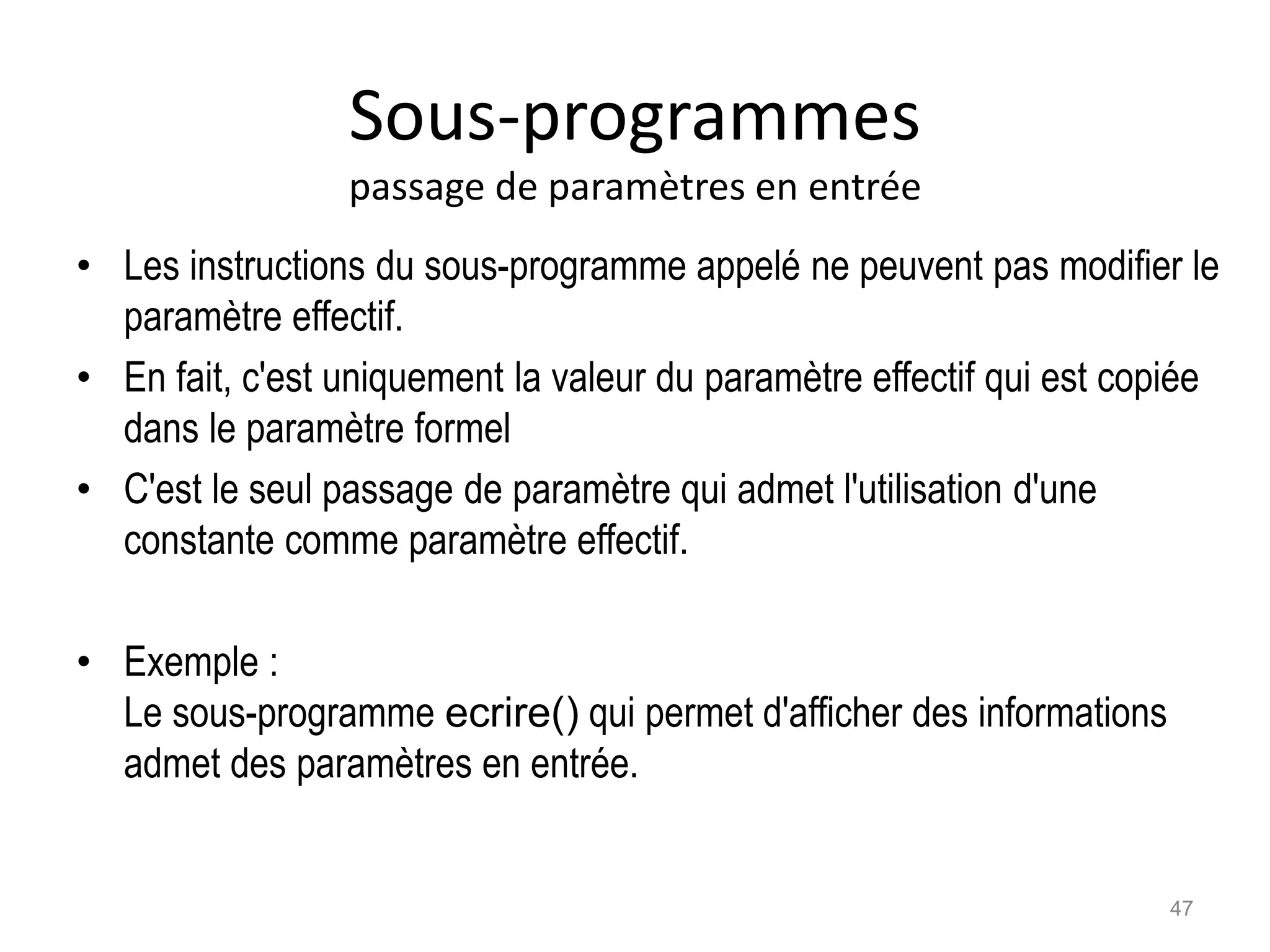 Sous-programmes
passage de paramètres en entrée
• Les instructions du sous-programme appelé ne peuvent pas modifier le
paramètre effectif.
• En fait, c'est uniquement la valeur du paramètre effectif qui est copiée
dans le paramètre formel
• C'est le seul passage de paramètre qui admet l'utilisation d'une
constante comme paramètre effectif.
• Exemple :
Le sous-programme ecrire() qui permet d'afficher des informations
admet des paramètres en entrée.
47
 