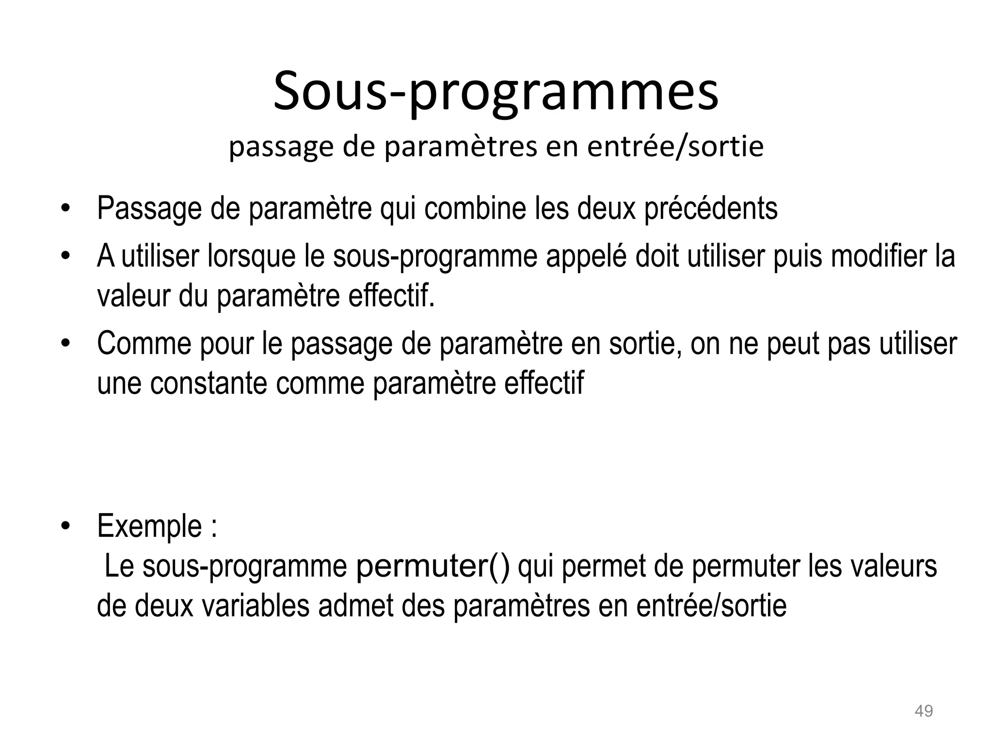Sous-programmes
passage de paramètres en entrée/sortie
• Passage de paramètre qui combine les deux précédents
• A utiliser lorsque le sous-programme appelé doit utiliser puis modifier la
valeur du paramètre effectif.
• Comme pour le passage de paramètre en sortie, on ne peut pas utiliser
une constante comme paramètre effectif
• Exemple :
Le sous-programme permuter() qui permet de permuter les valeurs
de deux variables admet des paramètres en entrée/sortie
49
 
