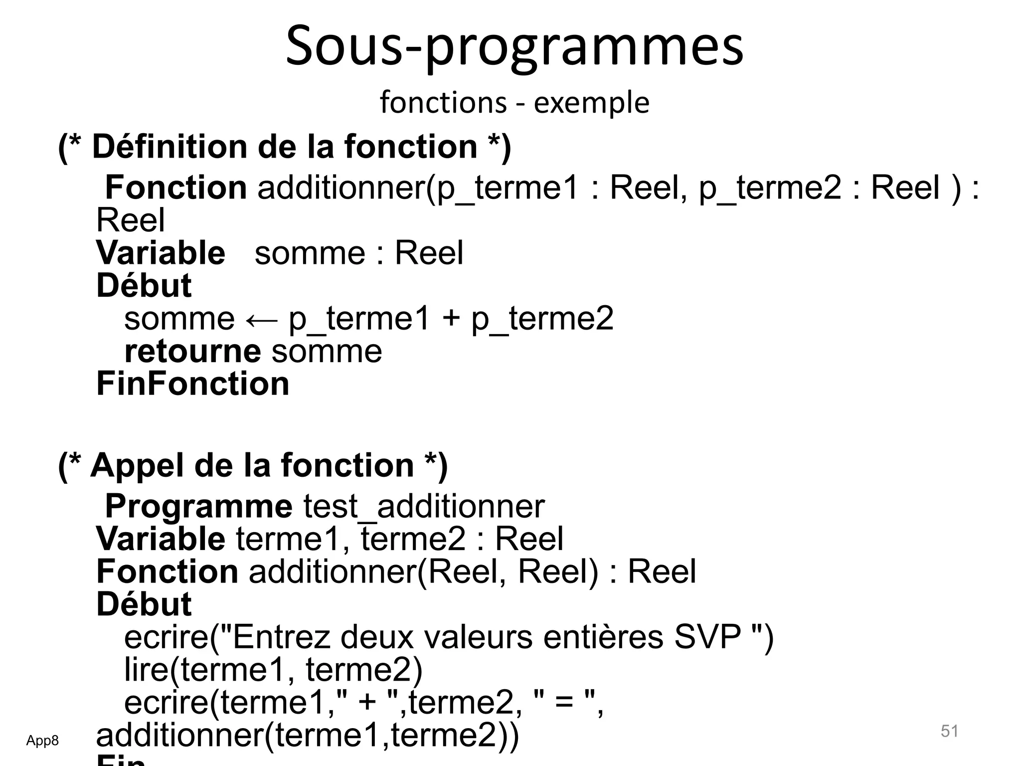 Sous-programmes
fonctions - exemple
(* Définition de la fonction *)
Fonction additionner(p_terme1 : Reel, p_terme2 : Reel ) :
Reel
Variable somme : Reel
Début
somme ← p_terme1 + p_terme2
retourne somme
FinFonction
(* Appel de la fonction *)
Programme test_additionner
Variable terme1, terme2 : Reel
Fonction additionner(Reel, Reel) : Reel
Début
ecrire("Entrez deux valeurs entières SVP ")
lire(terme1, terme2)
ecrire(terme1," + ",terme2, " = ",
additionner(terme1,terme2))App8
51
 