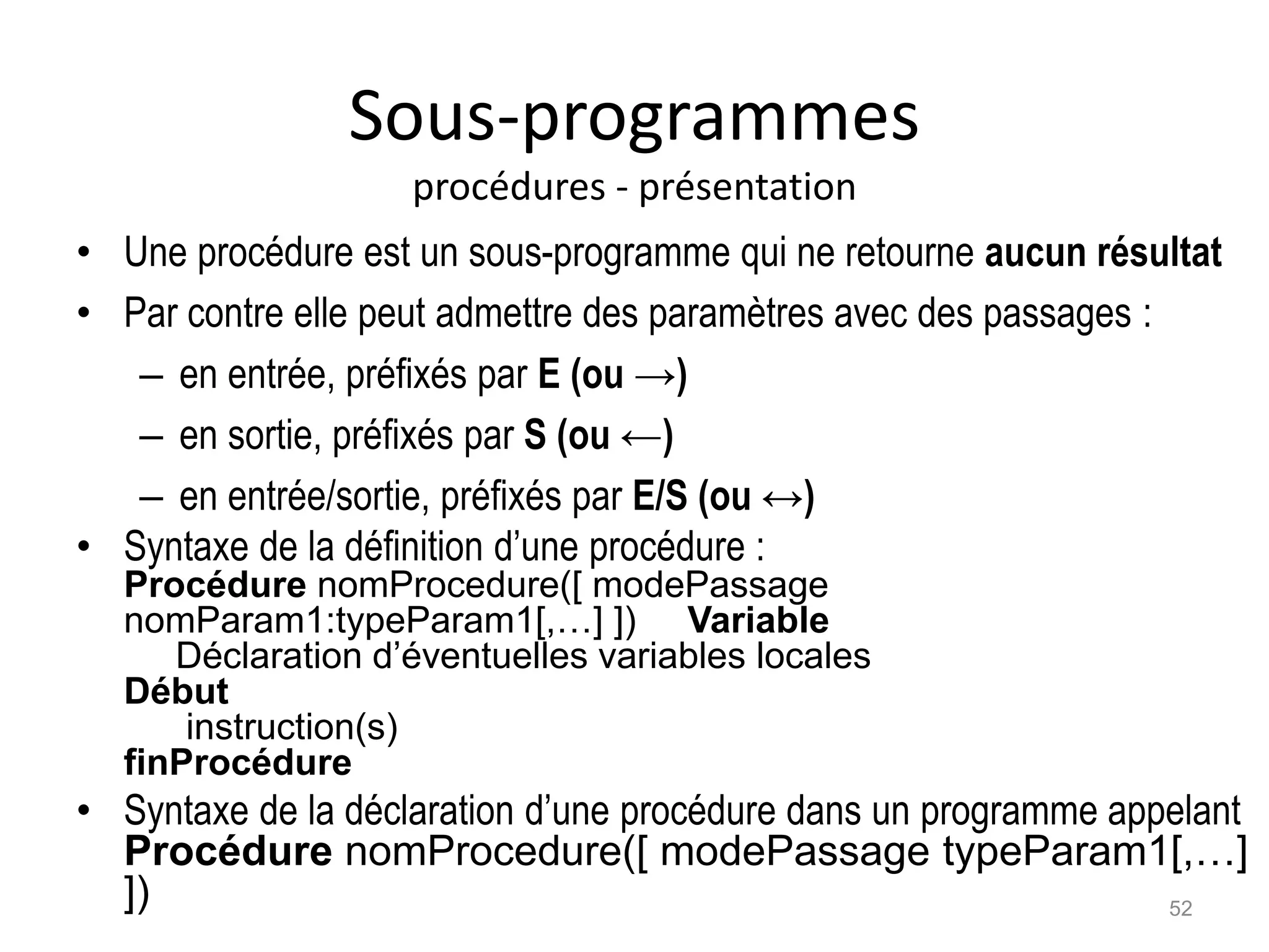 Sous-programmes
procédures - présentation
• Une procédure est un sous-programme qui ne retourne aucun résultat
• Par contre elle peut admettre des paramètres avec des passages :
– en entrée, préfixés par E (ou →)
– en sortie, préfixés par S (ou ←)
– en entrée/sortie, préfixés par E/S (ou ↔)
• Syntaxe de la définition d’une procédure :
Procédure nomProcedure([ modePassage
nomParam1:typeParam1[,…] ]) Variable
Déclaration d’éventuelles variables locales
Début
instruction(s)
finProcédure
• Syntaxe de la déclaration d’une procédure dans un programme appelant
Procédure nomProcedure([ modePassage typeParam1[,…]
]) 52
 