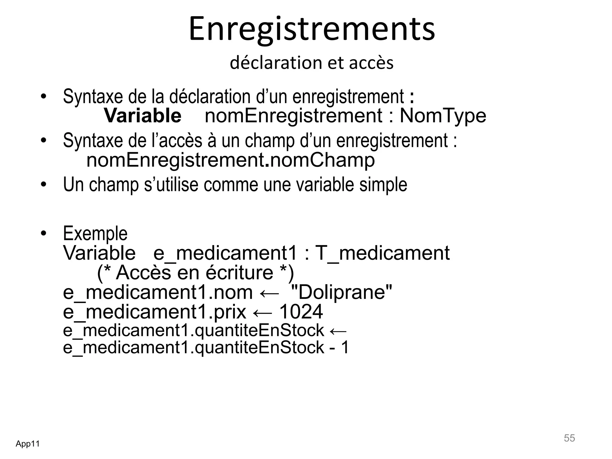 Enregistrements
déclaration et accès
• Syntaxe de la déclaration d’un enregistrement :
Variable nomEnregistrement : NomType
• Syntaxe de l’accès à un champ d’un enregistrement :
nomEnregistrement.nomChamp
• Un champ s’utilise comme une variable simple
• Exemple
Variable e_medicament1 : T_medicament
(* Accès en écriture *)
e_medicament1.nom ← "Doliprane"
e_medicament1.prix ← 1024
e_medicament1.quantiteEnStock ←
e_medicament1.quantiteEnStock - 1
App11
55
 