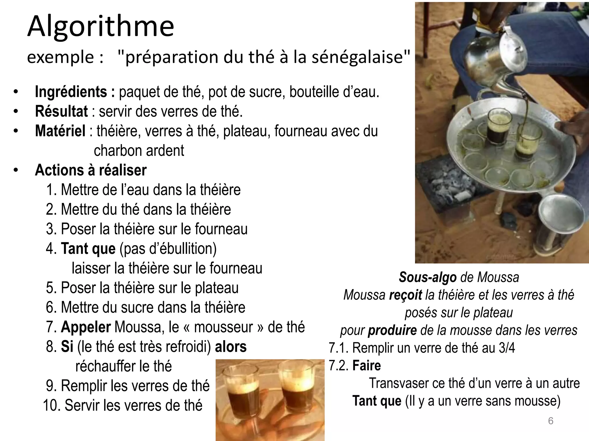 Algorithme
exemple : "préparation du thé à la sénégalaise"
• Ingrédients : paquet de thé, pot de sucre, bouteille d’eau.
• Résultat : servir des verres de thé.
• Matériel : théière, verres à thé, plateau, fourneau avec du
charbon ardent
• Actions à réaliser
1. Mettre de l’eau dans la théière
2. Mettre du thé dans la théière
3. Poser la théière sur le fourneau
4. Tant que (pas d’ébullition)
laisser la théière sur le fourneau
5. Poser la théière sur le plateau
6. Mettre du sucre dans la théière
7. Appeler Moussa, le « mousseur » de thé
8. Si (le thé est très refroidi) alors
réchauffer le thé
9. Remplir les verres de thé
10. Servir les verres de thé
Sous-algo de Moussa
Moussa reçoit la théière et les verres à thé
posés sur le plateau
pour produire de la mousse dans les verres
7.1. Remplir un verre de thé au 3/4
7.2. Faire
Transvaser ce thé d’un verre à un autre
Tant que (Il y a un verre sans mousse)
6
 