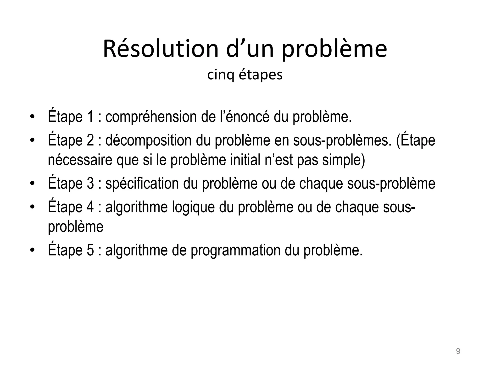 Résolution d’un problème
cinq étapes
• Étape 1 : compréhension de l’énoncé du problème.
• Étape 2 : décomposition du problème en sous-problèmes. (Étape
nécessaire que si le problème initial n’est pas simple)
• Étape 3 : spécification du problème ou de chaque sous-problème
• Étape 4 : algorithme logique du problème ou de chaque sous-
problème
• Étape 5 : algorithme de programmation du problème.
9
 