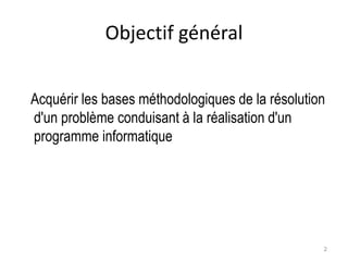 Objectif général
Acquérir les bases méthodologiques de la résolution
d'un problème conduisant à la réalisation d'un
programme informatique
2
 