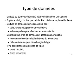 Type de données
 Un type de données désigne la nature du contenu d’une variable
 Exples sur l’algo du thé : paquet de thé, pot de sucre, bouteille d’eau
 Un type de données définie l’ensemble des :
 valeurs que peut prendre une variable ;
 actions que l’on peut effectuer sur une variable.
 Une fois qu’un type de données est associé à une variable,
 le contenu de cette variable doit être du même type ;
 cette variable ne peut plus changer de type.
 Il y a deux grandes catégories de type :
 types simples ;
 types composites. 20
 
