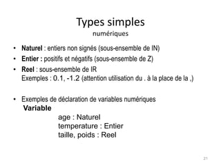 Types simples
numériques
• Naturel : entiers non signés (sous-ensemble de IN)
• Entier : positifs et négatifs (sous-ensemble de Z)
• Reel : sous-ensemble de IR
Exemples : 0.1, -1.2 (attention utilisation du . à la place de la ,)
• Exemples de déclaration de variables numériques
Variable
age : Naturel
temperature : Entier
taille, poids : Reel
21
 