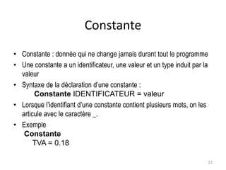 Constante
• Constante : donnée qui ne change jamais durant tout le programme
• Une constante a un identificateur, une valeur et un type induit par la
valeur
• Syntaxe de la déclaration d’une constante :
Constante IDENTIFICATEUR = valeur
• Lorsque l’identifiant d’une constante contient plusieurs mots, on les
articule avec le caractère _.
• Exemple
Constante
TVA = 0.18
23
 