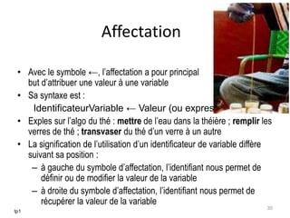 Affectation
• Avec le symbole ←, l’affectation a pour principal
but d’attribuer une valeur à une variable
• Sa syntaxe est :
IdentificateurVariable ← Valeur (ou expression)
• Exples sur l’algo du thé : mettre de l’eau dans la théière ; remplir les
verres de thé ; transvaser du thé d’un verre à un autre
• La signification de l’utilisation d’un identificateur de variable diffère
suivant sa position :
– à gauche du symbole d’affectation, l’identifiant nous permet de
définir ou de modifier la valeur de la variable
– à droite du symbole d’affectation, l’identifiant nous permet de
récupérer la valeur de la variable
tp1
30
 