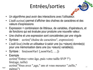 Entrées/sorties
• Un algorithme peut avoir des interactions avec l'utilisateur.
• L’outil ecrire() permet d’afficher des chaînes de caractères et des
valeurs d’expressions
• Expression = combinaison de littéraux, de variables, d'opérateurs, et
de fonctions qui est évaluée pour produire une nouvelle valeur.
• Une chaîne et une expression sont concaténées par une virgule
• Syntaxe : ecrire("chaîne de caractères", expression)
• L’outil lire() invite un utilisateur à saisir une (ou +sieurs) donnée(s)
pour une mémorisation dans une (ou +sieurs) variable(s).
• Syntaxe : lire(nomVar1 [,nomVar2, …])
• Exemple
ecrire("Entrez votre âge, puis votre taille SVP ?")
lire(age, taille)
ecrire("Vous avez ",age," ans et vous mesurez ",taille,"
mètres")
App2
31
 