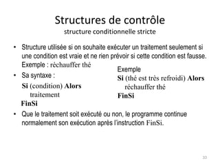 Structures de contrôle
structure conditionnelle stricte
• Structure utilisée si on souhaite exécuter un traitement seulement si
une condition est vraie et ne rien prévoir si cette condition est fausse.
Exemple : réchauffer thé
• Sa syntaxe :
Si (condition) Alors
traitement
FinSi
• Que le traitement soit exécuté ou non, le programme continue
normalement son exécution après l’instruction FinSi.
Exemple
Si (thé est très refroidi) Alors
réchauffer thé
FinSi
33
 