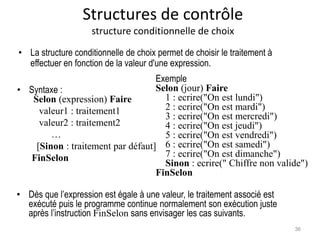 Structures de contrôle
structure conditionnelle de choix
• Syntaxe :
Selon (expression) Faire
valeur1 : traitement1
valeur2 : traitement2
…
[Sinon : traitement par défaut]
FinSelon
Exemple
Selon (jour) Faire
1 : ecrire("On est lundi")
2 : ecrire("On est mardi")
3 : ecrire("On est mercredi")
4 : ecrire("On est jeudi")
5 : ecrire("On est vendredi")
6 : ecrire("On est samedi")
7 : ecrire("On est dimanche")
Sinon : ecrire(" Chiffre non valide")
FinSelon
• La structure conditionnelle de choix permet de choisir le traitement à
effectuer en fonction de la valeur d'une expression.
• Dès que l’expression est égale à une valeur, le traitement associé est
exécuté puis le programme continue normalement son exécution juste
après l’instruction FinSelon sans envisager les cas suivants.
36
 