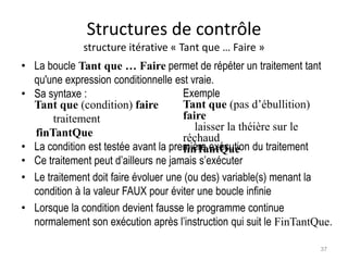 Structures de contrôle
structure itérative « Tant que … Faire »
• La boucle Tant que … Faire permet de répéter un traitement tant
qu'une expression conditionnelle est vraie.
• Sa syntaxe :
Tant que (condition) faire
traitement
finTantQue
• La condition est testée avant la première exécution du traitement
• Ce traitement peut d’ailleurs ne jamais s’exécuter
• Le traitement doit faire évoluer une (ou des) variable(s) menant la
condition à la valeur FAUX pour éviter une boucle infinie
• Lorsque la condition devient fausse le programme continue
normalement son exécution après l’instruction qui suit le FinTantQue.
Exemple
Tant que (pas d’ébullition)
faire
laisser la théière sur le
réchaud
finTantQue
37
 