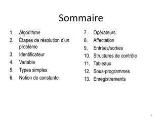 Sommaire
1. Algorithme
2. Étapes de résolution d’un
problème
3. Identificateur
4. Variable
5. Types simples
6. Notion de constante
7. Opérateurs
8. Affectation
9. Entrées/sorties
10. Structures de contrôle
11. Tableaux
12. Sous-programmes
13. Enregistrements
4
 