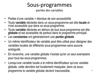 Sous-programmes
portée des variables
• Portée d’une variable = étendue de son accessibilité
• Toute variable déclarée dans un sous-programme est dite locale et
n’est accessible que dans ce sous-programme.
• Toute variable déclarée en dehors de tout sous-programme est dite
globale et est accessible de partout dans le programme principal.
• Les constantes ont généralement une portée globale
• Un même identificateur de variable peut être utilisé pour désigner des
variables locales de différents sous-programmes sans aucune
ambiguïté.
• En revanche, une variable globale n'existe qu'en un seul exemplaire
pour tous les sous-programmes.
• Lorsqu’une variable locale a le même identificateur qu'une variable
globale, cette dernière est localement masquée; dans ce sous-
programme la variable globale devient inaccessible. 44
 