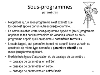 Sous-programmes
paramètres
• Rappelons qu’un sous-programme n’est exécuté que
lorsqu’il est appelé par un autre (sous-)programme.
• La communication entre sous-programme appelé et (sous-)programme
appelant se fait par l'intermédiaire de variables locales au sous-
programme appelé que l’on nomme « paramètres formels ».
• Lors de l’appel, tout paramètre formel est associé à une variable ou
constante de même type nommée « paramètre effectif » du
(sous-)programme appelant.
• Il existe trois types d'association ou de passage de paramètre :
– passage de paramètres en entrée ;
– passage de paramètres en sortie ;
– passage de paramètres en entrée/sortie. 45
 