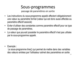 Sous-programmes
passage de paramètres en sortie
• Les instructions du sous-programme appelé affectent obligatoirement
une valeur au paramètre formel (valeur qui est donc aussi affectée au
paramètre effectif associé)
• Eviter d’utiliser des constantes comme paramètre effectif pour ce type
de passage de paramètres.
• La valeur que pouvait posséder le paramètre effectif n'est pas utilisée
par le sous-programme appelé.
• Exemple :
Le sous-programme lire() qui permet de mettre dans des variables
des valeurs entrées par l'utilisateur admet des paramètres en sortie
48
 