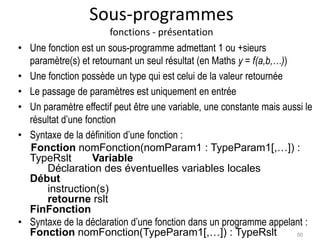 Sous-programmes
fonctions - présentation
• Une fonction est un sous-programme admettant 1 ou +sieurs
paramètre(s) et retournant un seul résultat (en Maths y = f(a,b,…))
• Une fonction possède un type qui est celui de la valeur retournée
• Le passage de paramètres est uniquement en entrée
• Un paramètre effectif peut être une variable, une constante mais aussi le
résultat d’une fonction
• Syntaxe de la définition d’une fonction :
Fonction nomFonction(nomParam1 : TypeParam1[,…]) :
TypeRslt Variable
Déclaration des éventuelles variables locales
Début
instruction(s)
retourne rslt
FinFonction
• Syntaxe de la déclaration d’une fonction dans un programme appelant :
Fonction nomFonction(TypeParam1[,…]) : TypeRslt 50
 