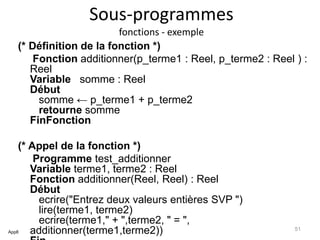 Sous-programmes
fonctions - exemple
(* Définition de la fonction *)
Fonction additionner(p_terme1 : Reel, p_terme2 : Reel ) :
Reel
Variable somme : Reel
Début
somme ← p_terme1 + p_terme2
retourne somme
FinFonction
(* Appel de la fonction *)
Programme test_additionner
Variable terme1, terme2 : Reel
Fonction additionner(Reel, Reel) : Reel
Début
ecrire("Entrez deux valeurs entières SVP ")
lire(terme1, terme2)
ecrire(terme1," + ",terme2, " = ",
additionner(terme1,terme2))App8
51
 