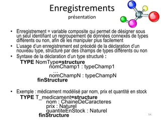 Enregistrements
présentation
• Enregistrement = variable composite qui permet de désigner sous
un seul identifiant un regroupement de données connexes de types
différents ou non, afin de les manipuler plus facilement
• L’usage d’un enregistrement est précédé de la déclaration d’un
nouveau type, structuré par des champs de types différents ou non
• Syntaxe de la déclaration d’un type structuré :
TYPE NomType=structure
nomChamp1 : typeChamp1
…
nomChampN : typeChampN
finStructure
• Exemple : médicament modélisé par nom, prix et quantité en stock
TYPE T_medicament=structure
nom : ChaineDeCaracteres
prix : Naturel
quantiteEnStock : Naturel
finStructure 54
 