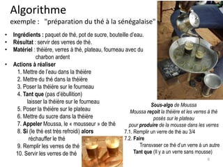 Algorithme
exemple : "préparation du thé à la sénégalaise"
• Ingrédients : paquet de thé, pot de sucre, bouteille d’eau.
• Résultat : servir des verres de thé.
• Matériel : théière, verres à thé, plateau, fourneau avec du
charbon ardent
• Actions à réaliser
1. Mettre de l’eau dans la théière
2. Mettre du thé dans la théière
3. Poser la théière sur le fourneau
4. Tant que (pas d’ébullition)
laisser la théière sur le fourneau
5. Poser la théière sur le plateau
6. Mettre du sucre dans la théière
7. Appeler Moussa, le « mousseur » de thé
8. Si (le thé est très refroidi) alors
réchauffer le thé
9. Remplir les verres de thé
10. Servir les verres de thé
Sous-algo de Moussa
Moussa reçoit la théière et les verres à thé
posés sur le plateau
pour produire de la mousse dans les verres
7.1. Remplir un verre de thé au 3/4
7.2. Faire
Transvaser ce thé d’un verre à un autre
Tant que (Il y a un verre sans mousse)
6
 