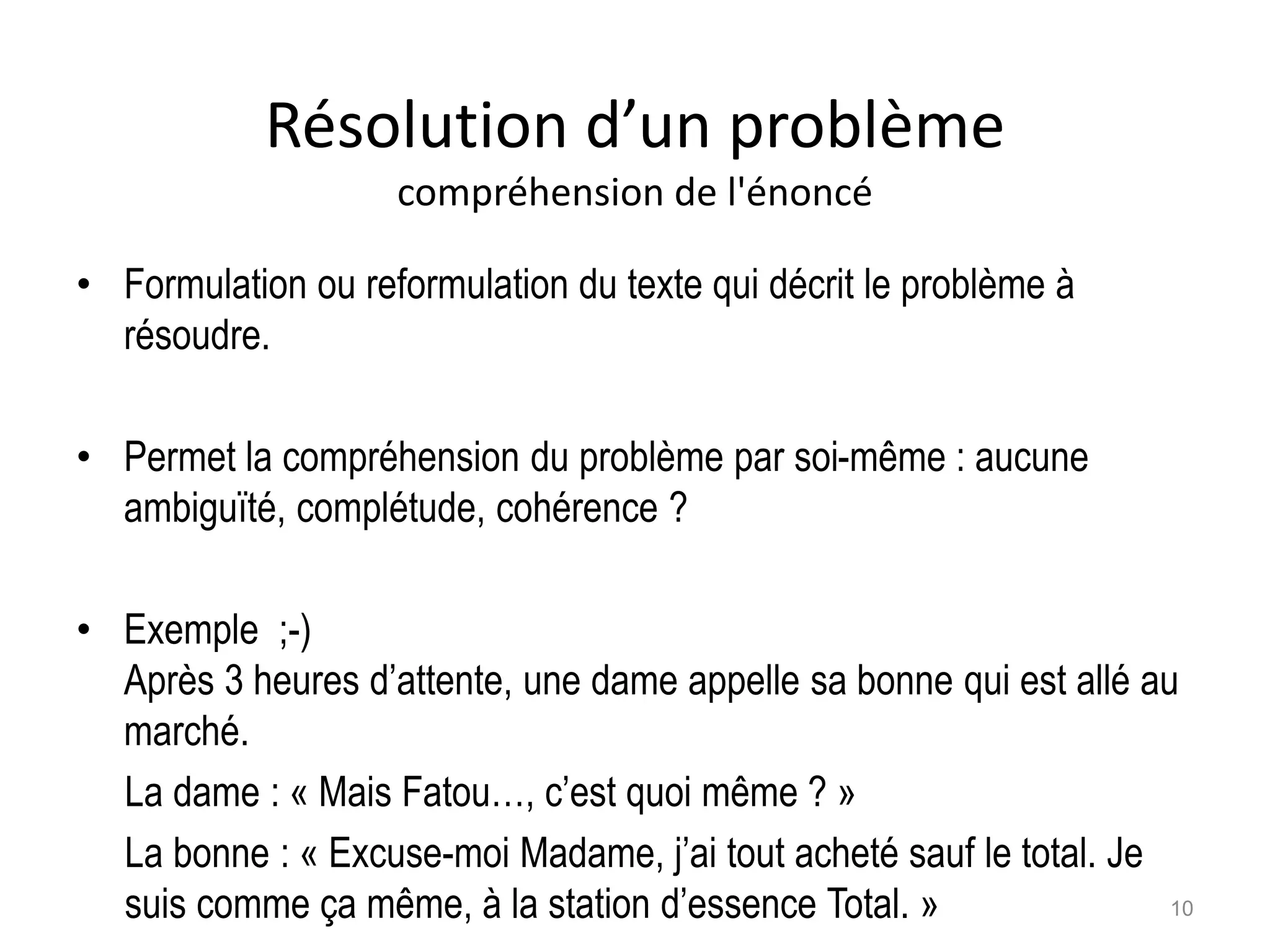 Résolution d’un problème
compréhension de l'énoncé
• Formulation ou reformulation du texte qui décrit le problème à
résoudre.
• Permet la compréhension du problème par soi-même : aucune
ambiguïté, complétude, cohérence ?
• Exemple ;-)
Après 3 heures d’attente, une dame appelle sa bonne qui est allé au
marché.
La dame : « Mais Fatou…, c’est quoi même ? »
La bonne : « Excuse-moi Madame, j’ai tout acheté sauf le total. Je
suis comme ça même, à la station d’essence Total. » 10
 