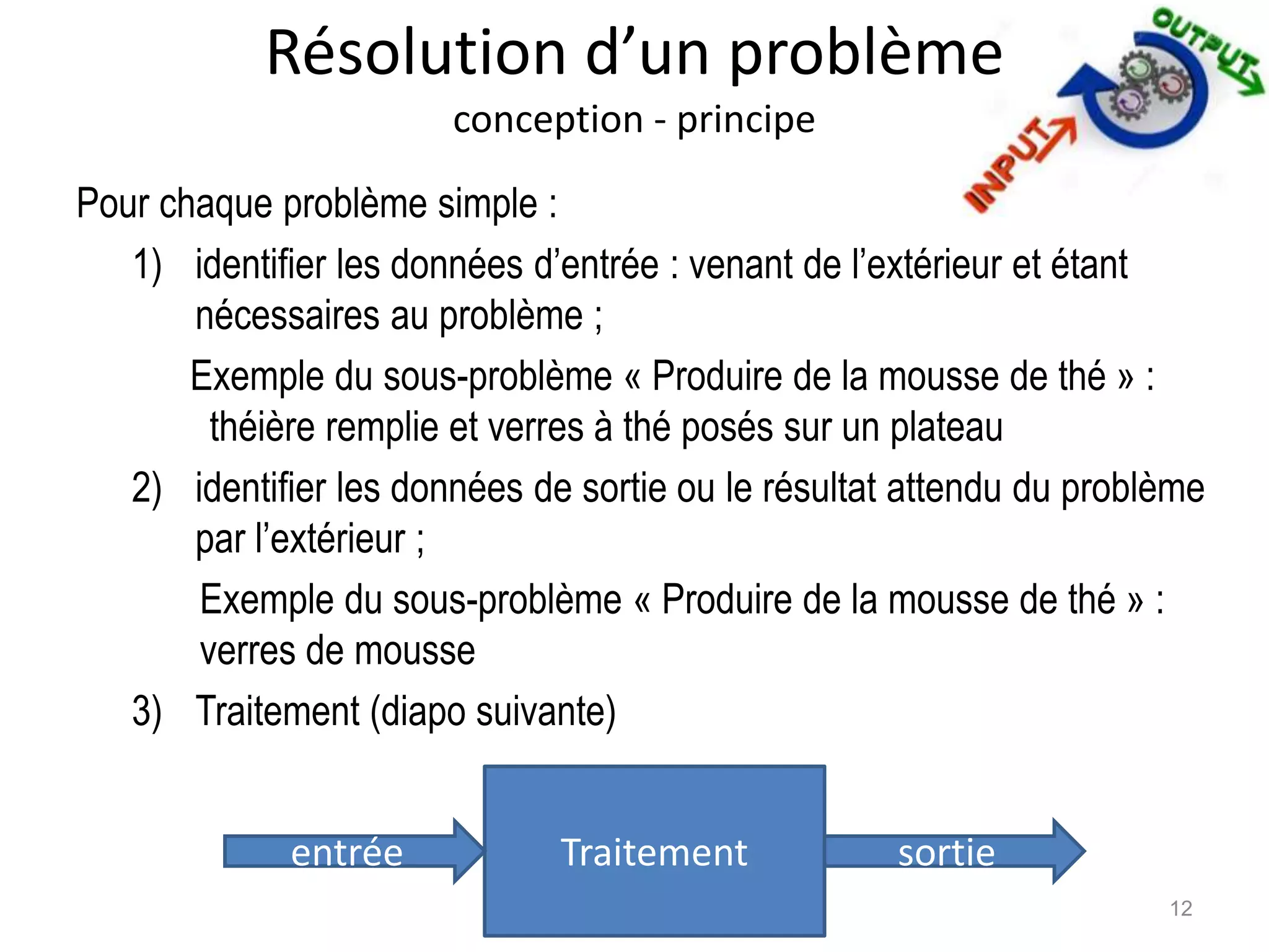 Résolution d’un problème
conception - principe
Pour chaque problème simple :
1) identifier les données d’entrée : venant de l’extérieur et étant
nécessaires au problème ;
Exemple du sous-problème « Produire de la mousse de thé » :
théière remplie et verres à thé posés sur un plateau
2) identifier les données de sortie ou le résultat attendu du problème
par l’extérieur ;
Exemple du sous-problème « Produire de la mousse de thé » :
verres de mousse
3) Traitement (diapo suivante)
12
Traitemententrée sortie
 
