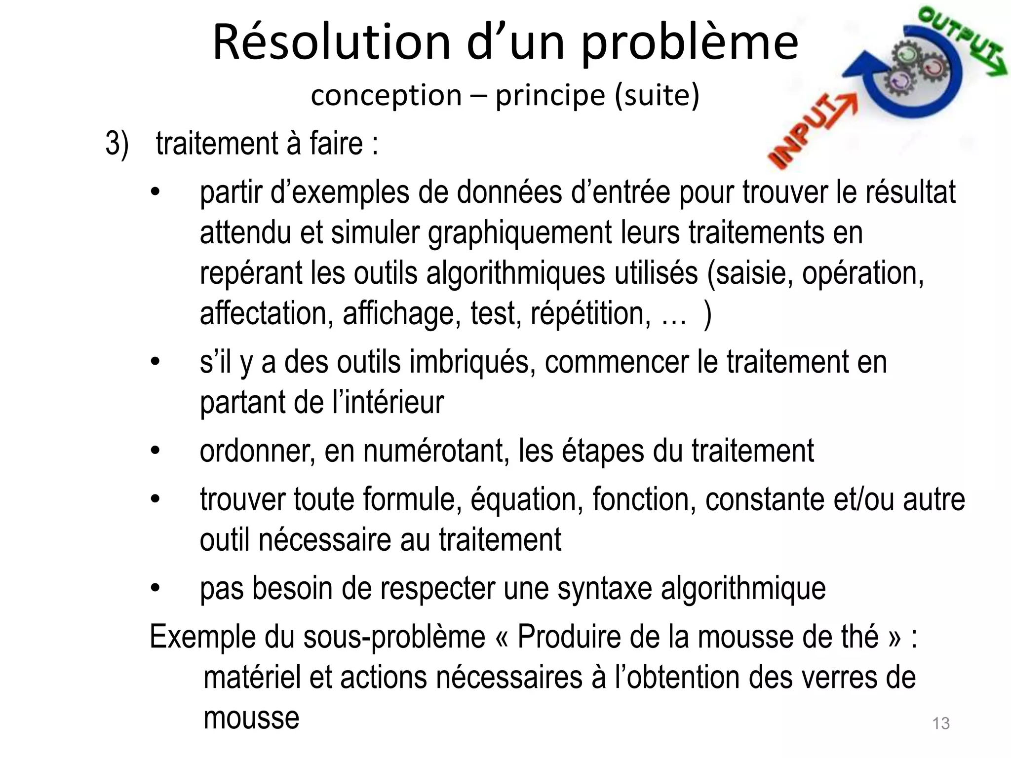 Résolution d’un problème
conception – principe (suite)
3) traitement à faire :
• partir d’exemples de données d’entrée pour trouver le résultat
attendu et simuler graphiquement leurs traitements en
repérant les outils algorithmiques utilisés (saisie, opération,
affectation, affichage, test, répétition, … )
• s’il y a des outils imbriqués, commencer le traitement en
partant de l’intérieur
• ordonner, en numérotant, les étapes du traitement
• trouver toute formule, équation, fonction, constante et/ou autre
outil nécessaire au traitement
• pas besoin de respecter une syntaxe algorithmique
Exemple du sous-problème « Produire de la mousse de thé » :
matériel et actions nécessaires à l’obtention des verres de
mousse 13
 