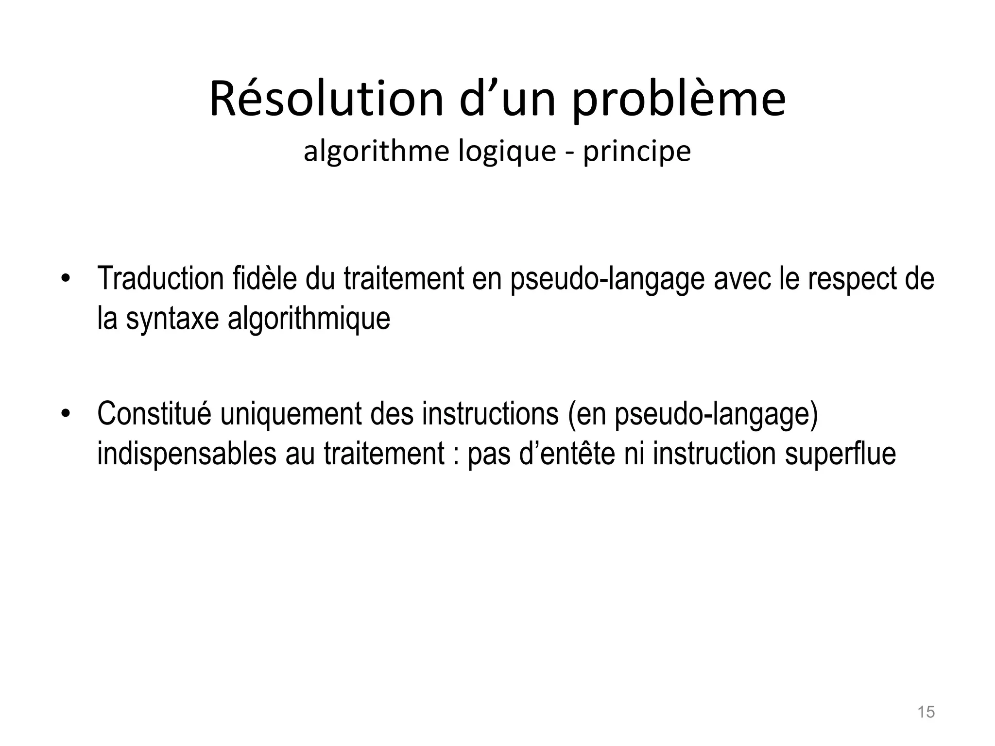Résolution d’un problème
algorithme logique - principe
• Traduction fidèle du traitement en pseudo-langage avec le respect de
la syntaxe algorithmique
• Constitué uniquement des instructions (en pseudo-langage)
indispensables au traitement : pas d’entête ni instruction superflue
15
 