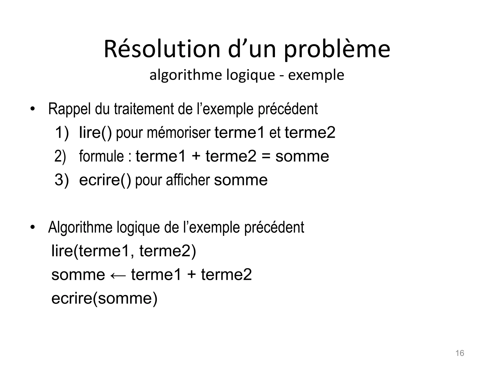 Résolution d’un problème
algorithme logique - exemple
• Rappel du traitement de l’exemple précédent
1) lire() pour mémoriser terme1 et terme2
2) formule : terme1 + terme2 = somme
3) ecrire() pour afficher somme
• Algorithme logique de l’exemple précédent
lire(terme1, terme2)
somme ← terme1 + terme2
ecrire(somme)
16
 